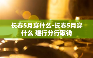 长春5月穿什么-长春5月穿什么 建行分行取钱