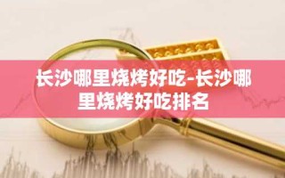 长沙哪里烧烤好吃-长沙哪里烧烤好吃排名