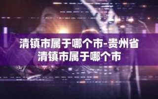 清镇市属于哪个市-贵州省清镇市属于哪个市