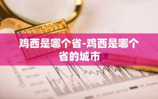 鸡西是哪个省-鸡西是哪个省的城市