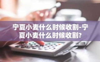 宁夏小麦什么时候收割-宁夏小麦什么时候收割?
