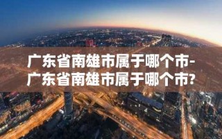 广东省南雄市属于哪个市-广东省南雄市属于哪个市?