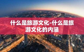 什么是旅游文化-什么是旅游文化的内涵