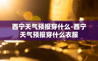 西宁天气预报穿什么-西宁天气预报穿什么衣服