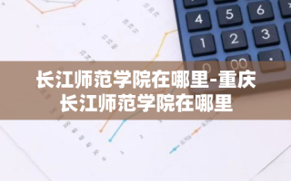 长江师范学院在哪里-重庆长江师范学院在哪里