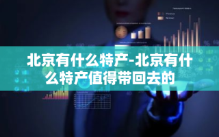 北京有什么特产-北京有什么特产值得带回去的