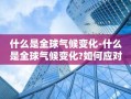 什么是全球气候变化-什么是全球气候变化?如何应对?