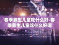 春季养生儿童吃什么好-春季养生儿童吃什么好呢