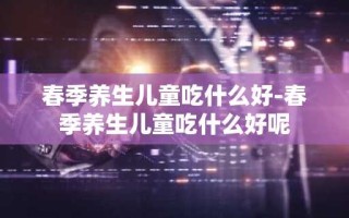 春季养生儿童吃什么好-春季养生儿童吃什么好呢