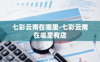 七彩云南在哪里-七彩云南在哪里有店