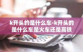 k开头的是什么车-k开头的是什么车是火车还是高铁