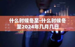 什么时候冬至-什么时候冬至2024年几月几日