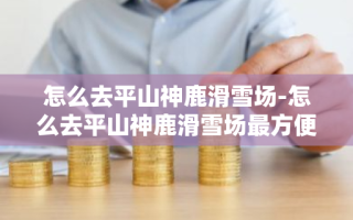 怎么去平山神鹿滑雪场-怎么去平山神鹿滑雪场最方便