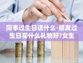 同事过生日送什么-朋友过生日买什么礼物好?女生