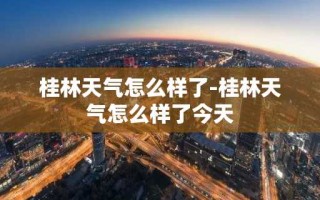 桂林天气怎么样了-桂林天气怎么样了今天