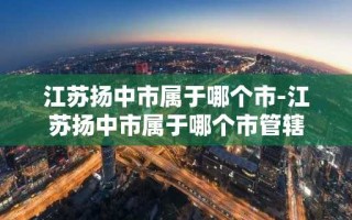 江苏扬中市属于哪个市-江苏扬中市属于哪个市管辖