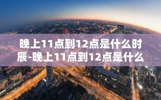 晚上11点到12点是什么时辰-晚上11点到12点是什么时辰属啥生肖