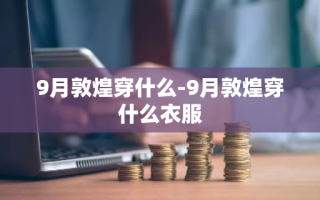 9月敦煌穿什么-9月敦煌穿什么衣服