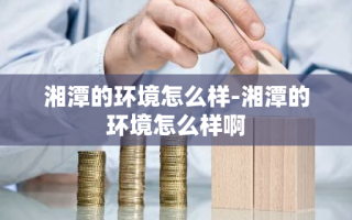 湘潭的环境怎么样-湘潭的环境怎么样啊