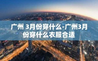 广州 3月份穿什么-广州3月份穿什么衣服合适