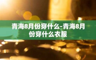 青海8月份穿什么-青海8月份穿什么衣服