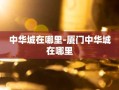 中华城在哪里-厦门中华城在哪里