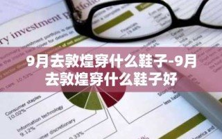 9月去敦煌穿什么鞋子-9月去敦煌穿什么鞋子好