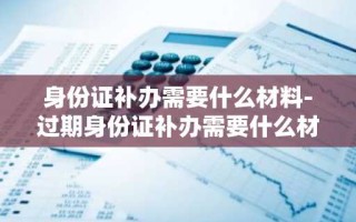 身份证补办需要什么材料-过期身份证补办需要什么材料