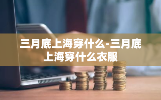 三月底上海穿什么-三月底上海穿什么衣服