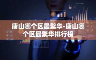 唐山哪个区最繁华-唐山哪个区最繁华排行榜
