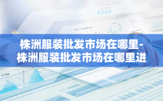 株洲服装批发市场在哪里-株洲服装批发市场在哪里进货
