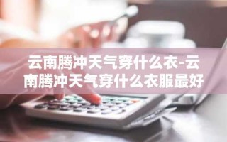 云南腾冲天气穿什么衣-云南腾冲天气穿什么衣服最好