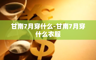 甘南7月穿什么-甘南7月穿什么衣服