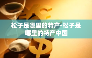 松子是哪里的特产-松子是哪里的特产中国