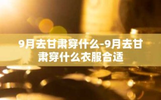 9月去甘肃穿什么-9月去甘肃穿什么衣服合适