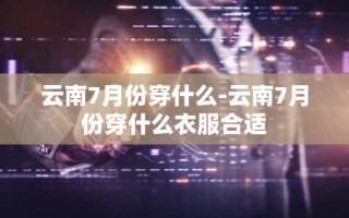 云南7月份穿什么-云南7月份穿什么衣服合适