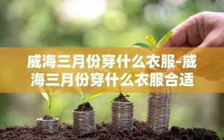 威海三月份穿什么衣服-威海三月份穿什么衣服合适