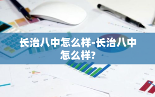 长治八中怎么样-长治八中怎么样?