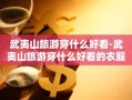 武夷山旅游穿什么好看-武夷山旅游穿什么好看的衣服