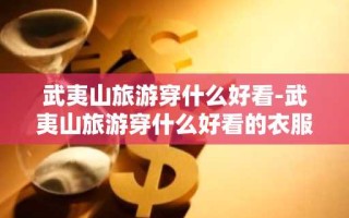 武夷山旅游穿什么好看-武夷山旅游穿什么好看的衣服