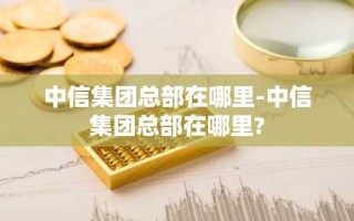 中信集团总部在哪里-中信集团总部在哪里?