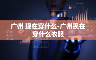 广州 现在穿什么-广州现在穿什么衣服