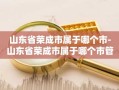 山东省荣成市属于哪个市-山东省荣成市属于哪个市管的