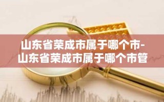 山东省荣成市属于哪个市-山东省荣成市属于哪个市管的