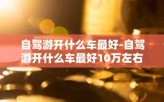 自驾游开什么车最好-自驾游开什么车最好10万左右