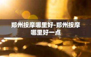 郑州按摩哪里好-郑州按摩哪里好一点