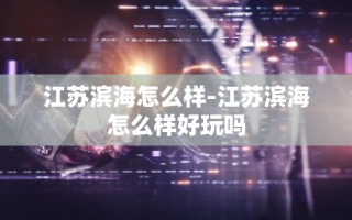 江苏滨海怎么样-江苏滨海怎么样好玩吗