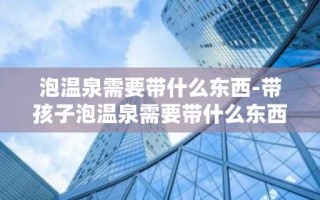 泡温泉需要带什么东西-带孩子泡温泉需要带什么东西