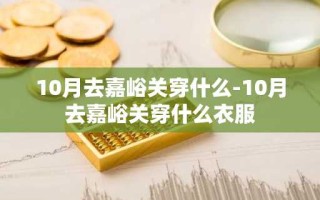 10月去嘉峪关穿什么-10月去嘉峪关穿什么衣服