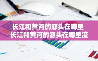 长江和黄河的源头在哪里-长江和黄河的源头在哪里流向哪里